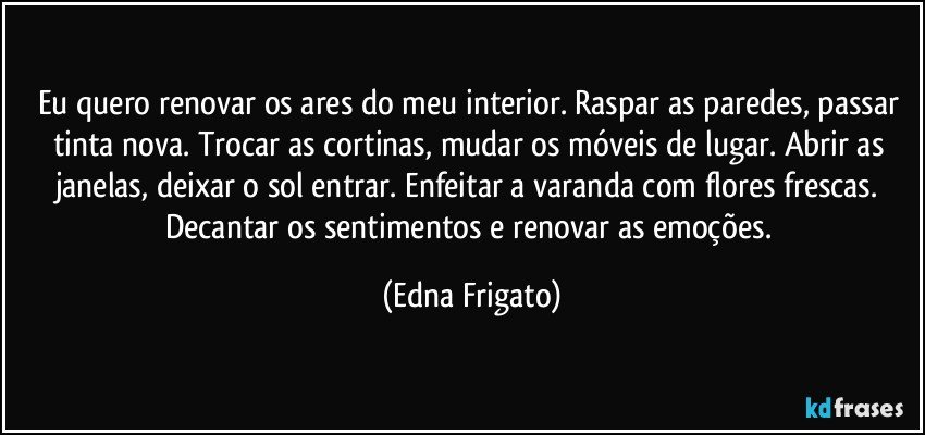 Eu quero renovar os ares do meu interior. Raspar as paredes, passar tinta nova. Trocar as cortinas, mudar os móveis de lugar. Abrir as janelas, deixar o sol entrar. Enfeitar a varanda com flores frescas. Decantar os sentimentos e renovar as emoções. (Edna Frigato)