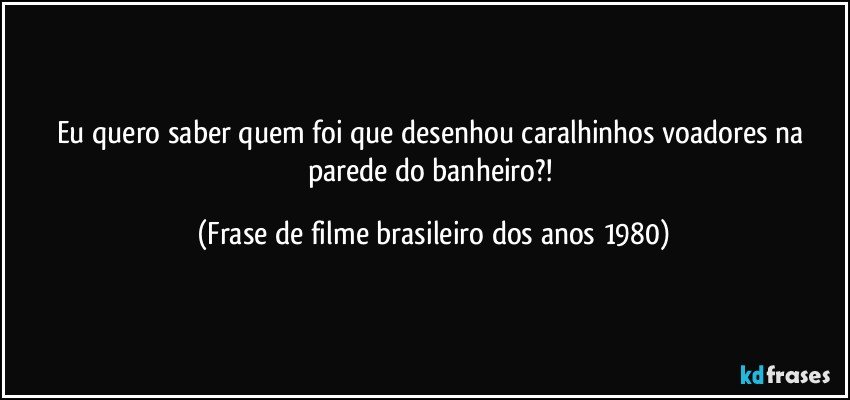 Eu quero saber quem foi que desenhou caralhinhos voadores na parede do banheiro?! (Frase de filme brasileiro dos anos 1980)