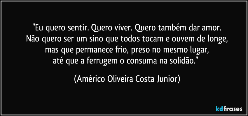 "Eu quero sentir. Quero viver. Quero também dar amor.
Não quero ser um sino que todos tocam e ouvem de longe,
mas que permanece frio, preso no mesmo lugar,
até que a ferrugem o consuma na solidão." (Américo Oliveira Costa Junior)