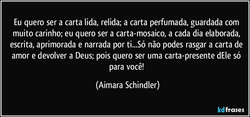 Eu quero ser a carta lida, relida; a carta perfumada, guardada com muito carinho; eu quero ser a carta-mosaico, a cada dia elaborada, escrita, aprimorada e narrada por ti...Só não podes rasgar a carta de amor e devolver a Deus; pois quero ser uma carta-presente dEle só para você! (Aimara Schindler)