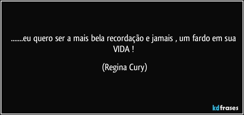 ...eu quero ser a mais bela recordação e jamais ,  um fardo  em sua VIDA ! (Regina Cury)