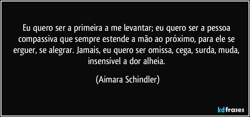 Eu quero ser a primeira a me levantar; eu quero ser a pessoa compassiva que sempre estende a mão ao próximo, para ele se erguer, se alegrar. Jamais, eu quero ser omissa, cega, surda, muda, insensível a dor alheia. (Aimara Schindler)