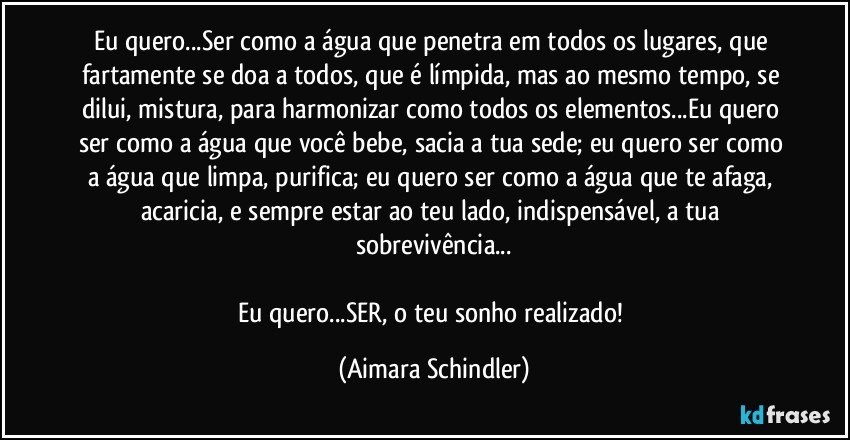 Eu quero...Ser como a água que penetra em todos os lugares, que fartamente se doa a todos, que é límpida, mas ao mesmo tempo, se dilui, mistura, para harmonizar como todos os elementos...Eu quero ser como a água que você bebe, sacia a tua sede; eu quero  ser como a água que limpa, purifica; eu quero ser como a água que te afaga, acaricia, e sempre estar ao teu lado, indispensável, a tua sobrevivência...

Eu quero...SER, o teu sonho realizado! (Aimara Schindler)