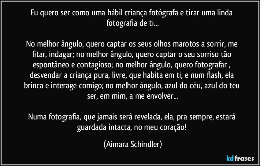 Eu quero ser como uma hábil criança fotógrafa e tirar uma linda fotografia de ti...

No melhor ângulo, quero captar os seus olhos marotos a sorrir, me fitar, indagar; no melhor ângulo, quero captar o seu sorriso tão espontâneo e contagioso; no melhor ângulo, quero fotografar , desvendar a criança pura, livre, que habita em ti, e num flash, ela brinca e interage comigo; no melhor ângulo, azul do céu, azul do teu ser, em mim, a me envolver...

Numa fotografia, que jamais será revelada, ela, pra sempre, estará guardada intacta, no meu coração! (Aimara Schindler)