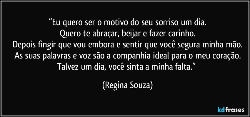 “Eu quero ser o motivo do seu sorriso um dia.
Quero te abraçar, beijar e fazer carinho.
Depois fingir que vou embora e sentir que você segura minha mão.
As suas palavras e voz são a companhia ideal para o meu coração.
Talvez um dia, você sinta a minha falta.” (Regina Souza)