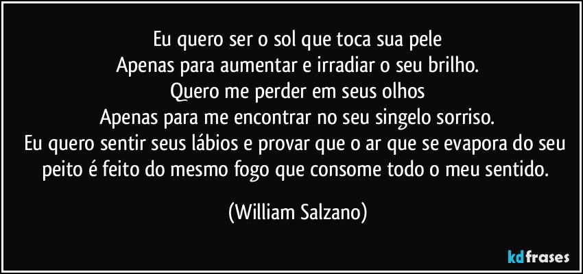 Eu quero ser o sol que toca sua pele
Apenas para aumentar e irradiar o seu brilho.
Quero me perder em seus olhos
Apenas para me encontrar no seu singelo sorriso.
Eu quero sentir seus lábios e provar que o ar que se evapora do seu peito é feito do mesmo fogo que consome todo o meu sentido. (William Salzano)