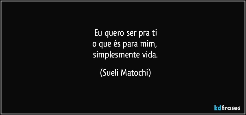 Eu quero ser pra ti
o que és para mim, 
 simplesmente vida. (Sueli Matochi)