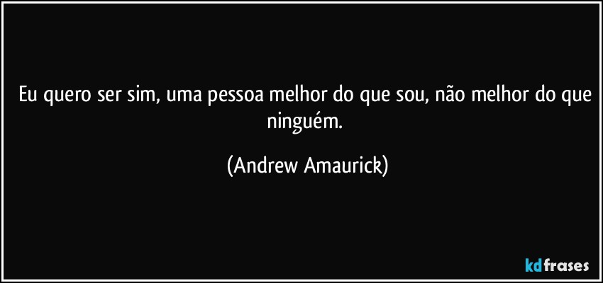 Eu quero ser sim, uma pessoa melhor do que sou, não melhor do que ninguém. (Andrew Amaurick)