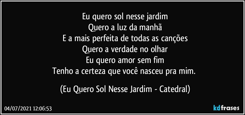 Eu quero sol nesse jardim
Quero a luz da manhã
E a mais perfeita de todas as canções
Quero a verdade no olhar
Eu quero amor sem fim
Tenho a certeza que você nasceu pra mim. (Eu Quero Sol Nesse Jardim - Catedral)