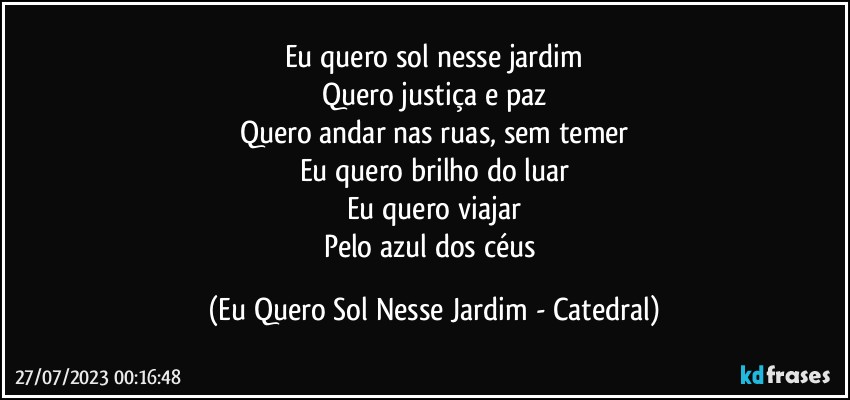 Eu quero sol nesse jardim
Quero justiça e paz
Quero andar nas ruas, sem temer
Eu quero brilho do luar
Eu quero viajar
Pelo azul dos céus (Eu Quero Sol Nesse Jardim - Catedral)