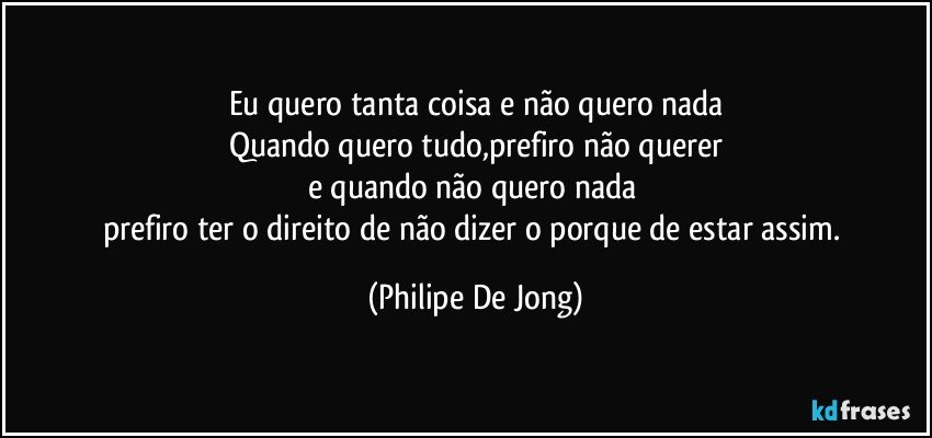 Eu quero tanta coisa e não quero nada
Quando quero tudo,prefiro não querer
e quando não quero nada 
prefiro ter o direito de não dizer o porque de estar assim. (Philipe De Jong)