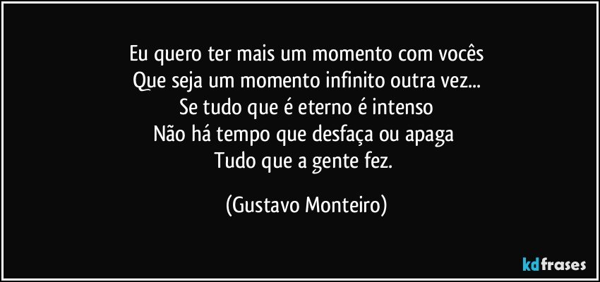 Eu quero ter mais um momento com vocês
Que seja um momento infinito outra vez...
Se tudo que é eterno é intenso
Não há tempo que desfaça ou apaga 
Tudo que a gente fez. (Gustavo Monteiro)
