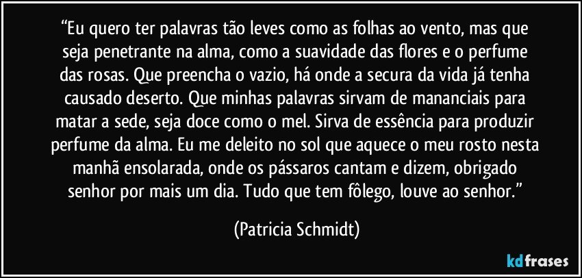 “Eu quero ter palavras tão leves como as folhas ao vento, mas que seja penetrante na alma, como a suavidade das flores e o perfume das rosas. Que preencha o vazio, há onde a secura da vida já tenha causado deserto. Que minhas palavras sirvam de mananciais para matar a sede, seja doce como o mel. Sirva de essência para produzir perfume da alma. Eu me deleito no sol que aquece o meu rosto nesta manhã ensolarada, onde os pássaros cantam e dizem, obrigado senhor por mais um dia. Tudo que tem fôlego, louve ao senhor.” (Patricia Schmidt)