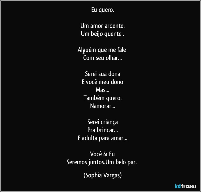Eu quero.

Um amor ardente.
Um beijo quente .

Alguém que me fale 
Com seu olhar...

Serei sua dona
E você meu dono
Mas...
Também quero.
Namorar...

Serei criança
Pra brincar...
E adulta para amar...

Você & Eu
Seremos juntos.Um belo par. (Sophia Vargas)