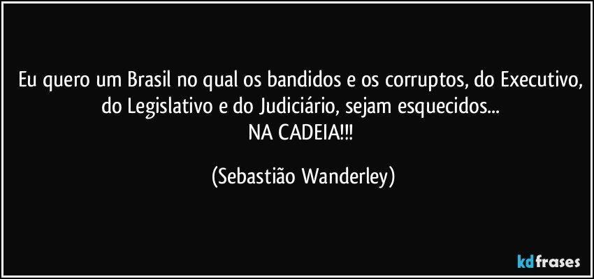 Eu quero um Brasil no qual os bandidos e os corruptos, do Executivo, do Legislativo e do Judiciário, sejam esquecidos... 
NA CADEIA!!! (Sebastião Wanderley)