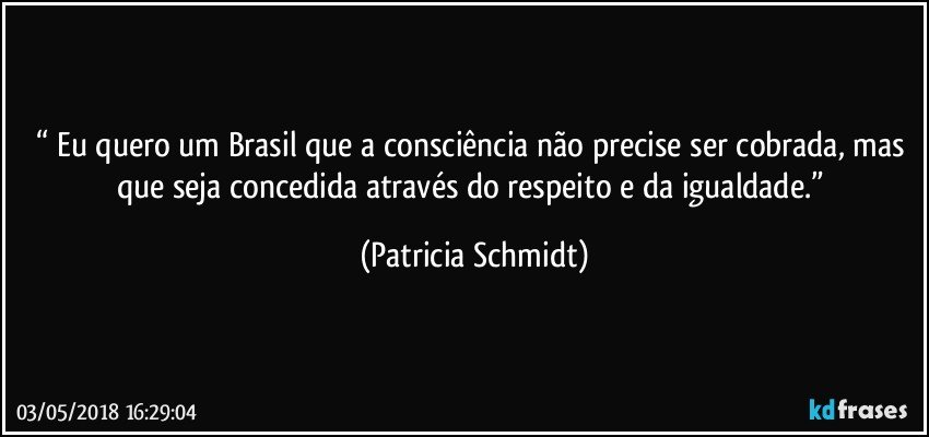 “ Eu quero um Brasil que a consciência não precise ser cobrada, mas que seja concedida através do respeito e da igualdade.” (Patricia Schmidt)