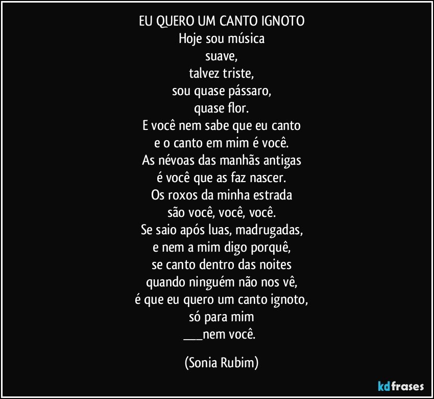 EU QUERO UM CANTO IGNOTO
Hoje sou música
suave,
talvez triste,
sou quase pássaro,
quase flor.
E você nem sabe que eu canto
e o canto em mim é você.
As névoas das manhãs antigas
é você que as faz nascer.
Os roxos da minha estrada
são você, você, você.
Se saio após luas, madrugadas,
e nem a mim digo porquê,
se canto dentro das noites
quando ninguém não nos vê,
é que eu quero um canto ignoto,
só para mim
___nem você. (Sonia Rubim)