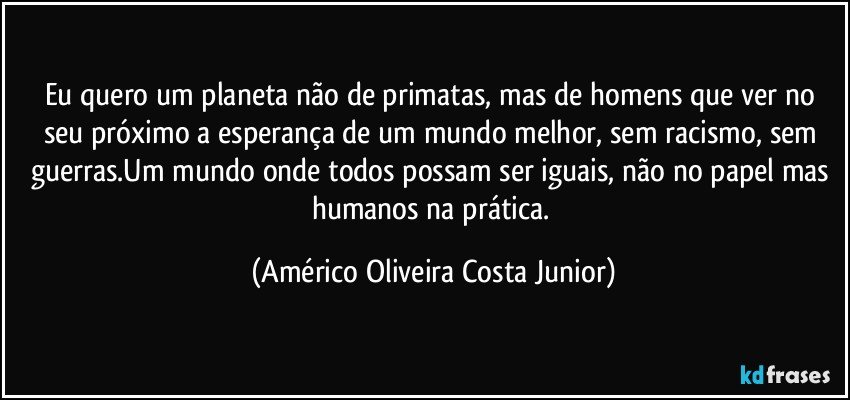 Eu quero um planeta não de primatas, mas de homens que ver no seu próximo a esperança de um mundo melhor, sem racismo, sem guerras.Um mundo onde todos possam ser iguais, não no papel mas humanos na prática. (Américo Oliveira Costa Junior)