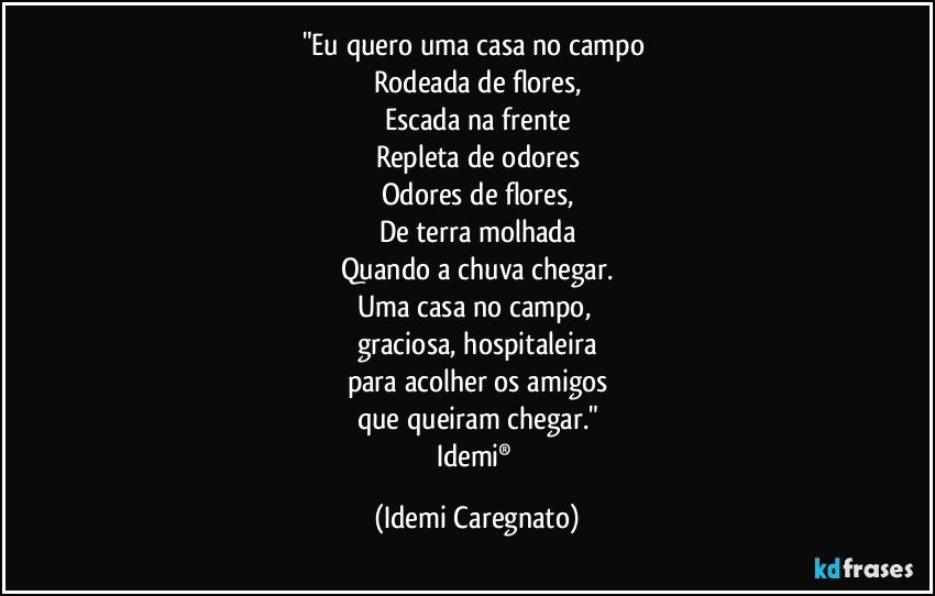 "Eu quero uma casa no campo 
Rodeada de flores,
Escada na frente
Repleta de odores
Odores de flores,
De terra molhada
Quando a chuva chegar.
Uma casa no campo, 
graciosa, hospitaleira
para acolher os amigos
que queiram chegar."
Idemi® (Idemi Caregnato)