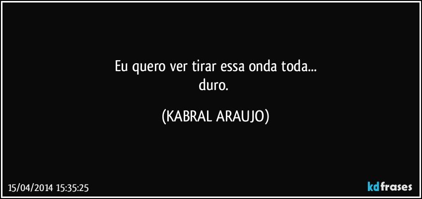 Eu quero ver tirar essa onda toda...
duro. (KABRAL ARAUJO)