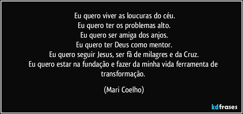 ⁠Eu quero viver as loucuras do céu.
Eu quero ter os problemas alto.
Eu quero ser amiga dos anjos.
Eu quero ter Deus como mentor.
Eu quero seguir Jesus, ser fã de milagres e da Cruz.
Eu quero estar na fundação e fazer da minha vida ferramenta de transformação. (Mari Coelho)