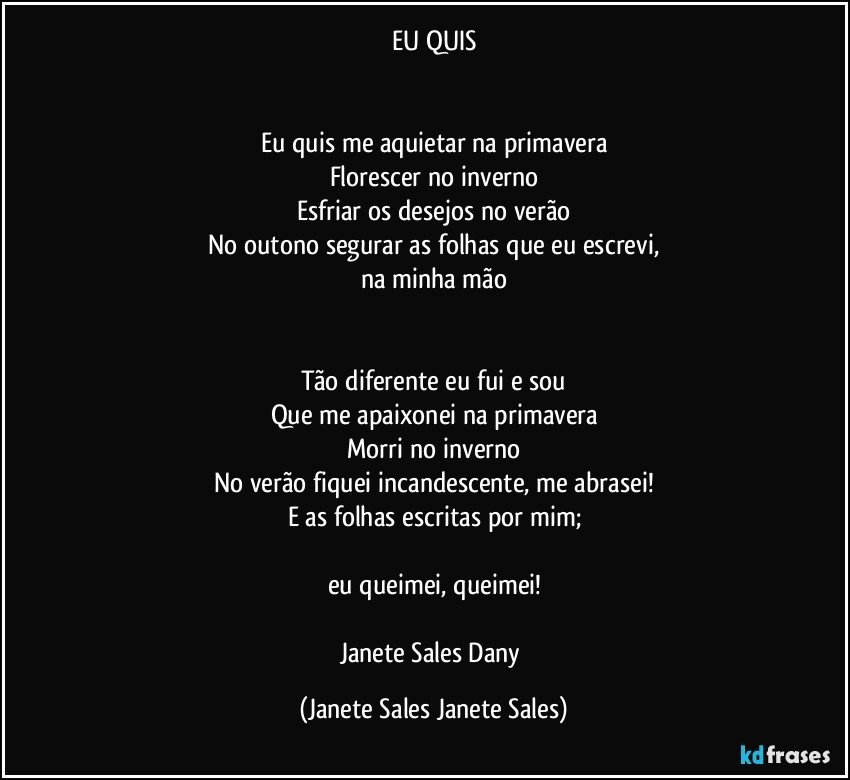 EU QUIS


Eu quis me aquietar na primavera
Florescer no inverno
Esfriar os desejos no verão
No outono segurar as folhas que eu escrevi,
na minha mão


Tão diferente eu fui e sou
Que me apaixonei na primavera
Morri no inverno
No verão fiquei incandescente, me abrasei!
E as folhas escritas por mim;

eu queimei, queimei!

Janete Sales Dany (Janete Sales Janete Sales)