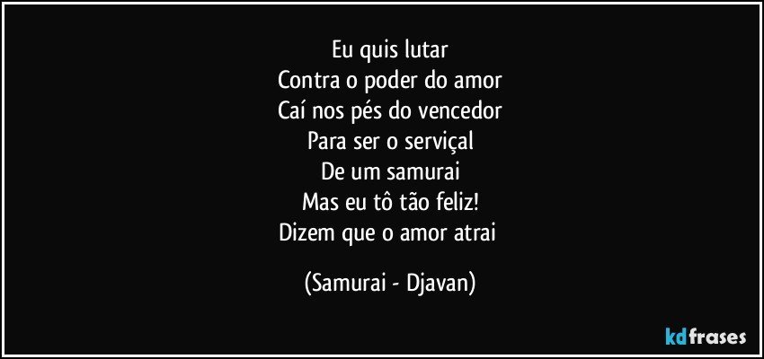 Eu quis lutar
Contra o poder do amor
Caí nos pés do vencedor
Para ser o serviçal
De um samurai
Mas eu tô tão feliz!
Dizem que o amor atrai (Samurai - Djavan)