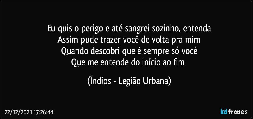 Eu quis o perigo e até sangrei sozinho, entenda
Assim pude trazer você de volta pra mim
Quando descobri que é sempre só você
Que me entende do início ao fim (Índios - Legião Urbana)