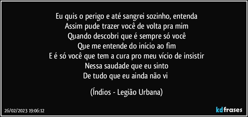 Eu quis o perigo e até sangrei sozinho, entenda
Assim pude trazer você de volta pra mim
Quando descobri que é sempre só você
Que me entende do início ao fim
E é só você que tem a cura pro meu vício de insistir
Nessa saudade que eu sinto
De tudo que eu ainda não vi (Índios - Legião Urbana)