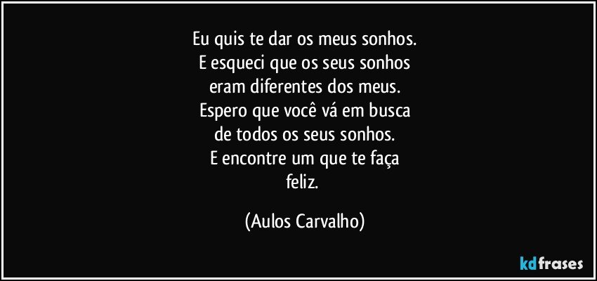 Eu quis te dar os meus sonhos.
E esqueci que os seus sonhos
eram diferentes dos meus.
Espero que você vá em busca
de todos os seus sonhos.
E encontre um que te faça
feliz. (Aulos Carvalho)