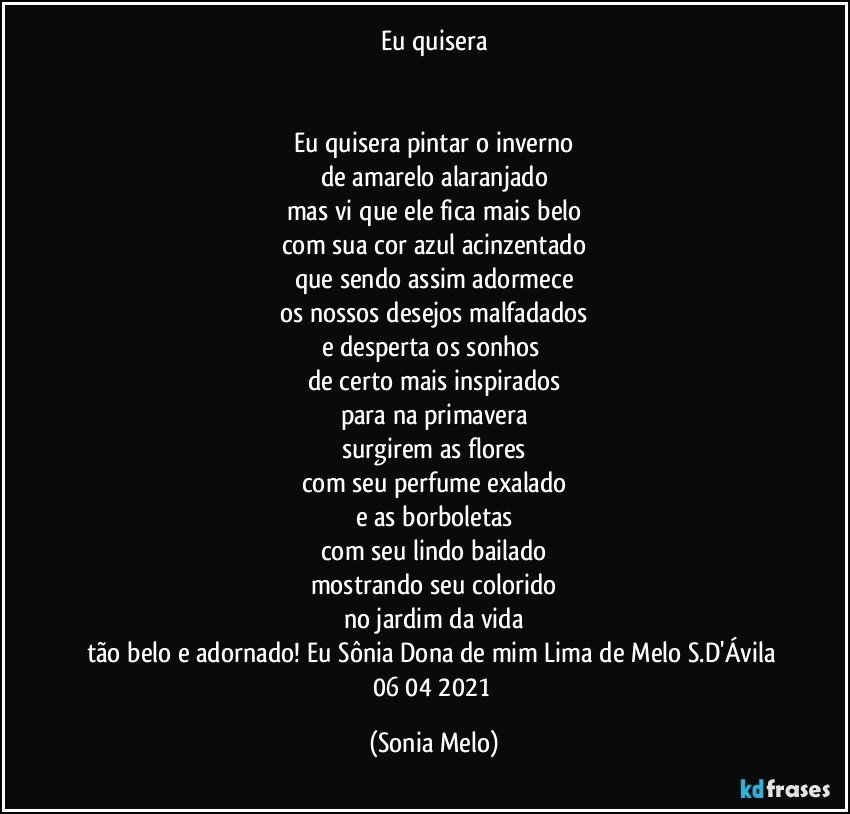 Eu quisera


Eu quisera pintar o inverno
de amarelo alaranjado
mas vi que ele fica mais belo
com sua cor azul acinzentado
que sendo assim adormece
os nossos desejos malfadados
e desperta os sonhos 
de certo mais inspirados
para na primavera
surgirem as flores
com seu perfume exalado
e as borboletas
com seu  lindo bailado
mostrando seu colorido
no jardim da vida
tão belo e adornado!  Eu Sônia Dona de mim Lima de Melo S.D'Ávila 06/04/2021 (Sonia Melo)