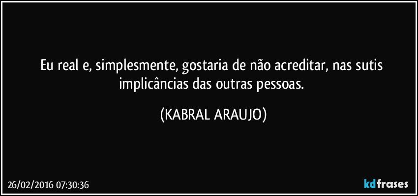 Eu real e, simplesmente, gostaria de não acreditar, nas sutis  implicâncias das outras pessoas. (KABRAL ARAUJO)