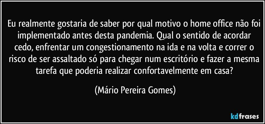 Eu realmente gostaria de saber por qual motivo o home office não foi implementado antes desta pandemia. Qual o sentido de acordar cedo, enfrentar um congestionamento na ida e na volta e correr o risco de ser assaltado só para chegar num escritório e fazer a mesma tarefa que poderia realizar confortavelmente em casa? (Mário Pereira Gomes)