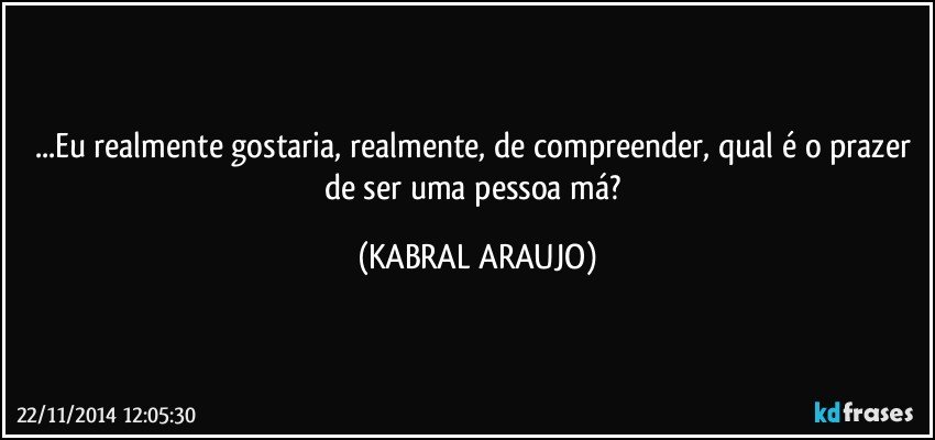 ...Eu realmente gostaria, realmente, de compreender, qual é o prazer de ser uma pessoa má? (KABRAL ARAUJO)