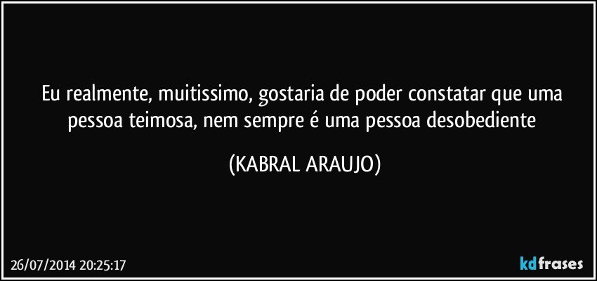 Eu realmente, muitissimo, gostaria de poder constatar que uma pessoa teimosa, nem sempre é uma pessoa desobediente (KABRAL ARAUJO)