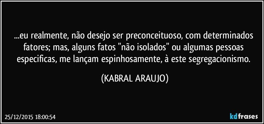 ...eu realmente, não desejo ser preconceituoso, com determinados fatores; mas, alguns fatos "não isolados" ou algumas pessoas especificas, me lançam espinhosamente, à este segregacionismo. (KABRAL ARAUJO)