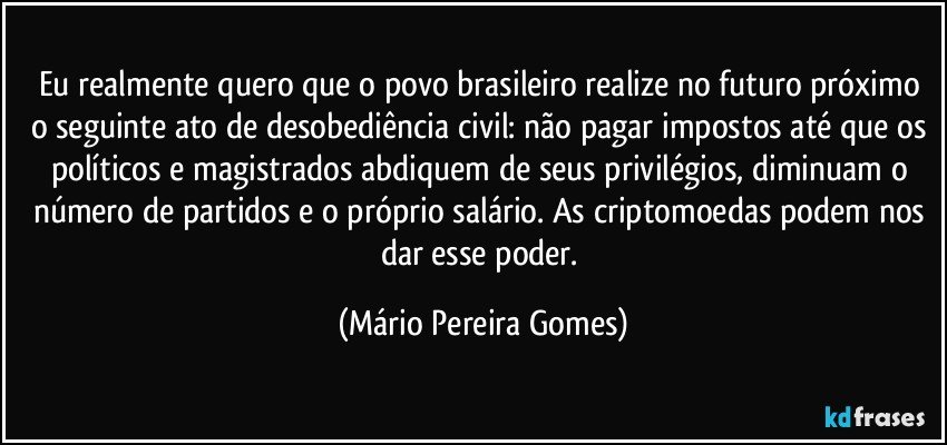 Eu realmente quero que o povo brasileiro realize no futuro próximo o seguinte ato de desobediência civil: não pagar impostos até que os políticos e magistrados abdiquem de seus privilégios, diminuam o número de partidos e o próprio salário. As criptomoedas podem nos dar esse poder. (Mário Pereira Gomes)