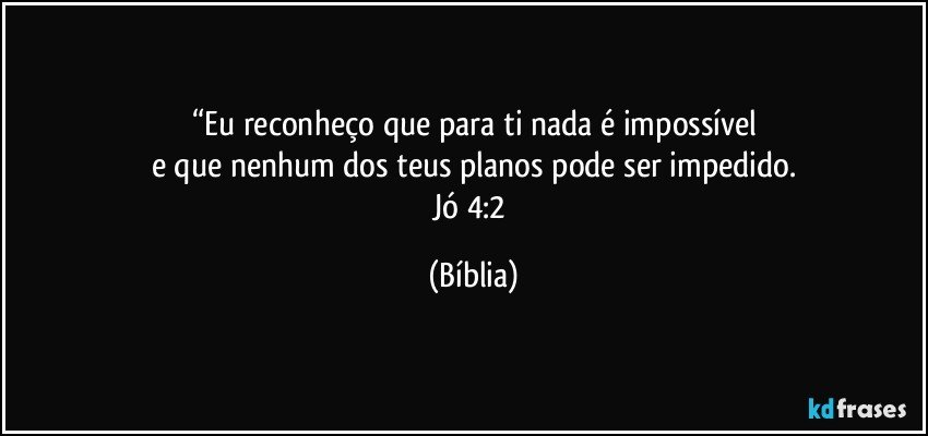 “Eu reconheço que para ti nada é impossível
e que nenhum dos teus planos pode ser impedido.
Jó 4:2 (Bíblia)