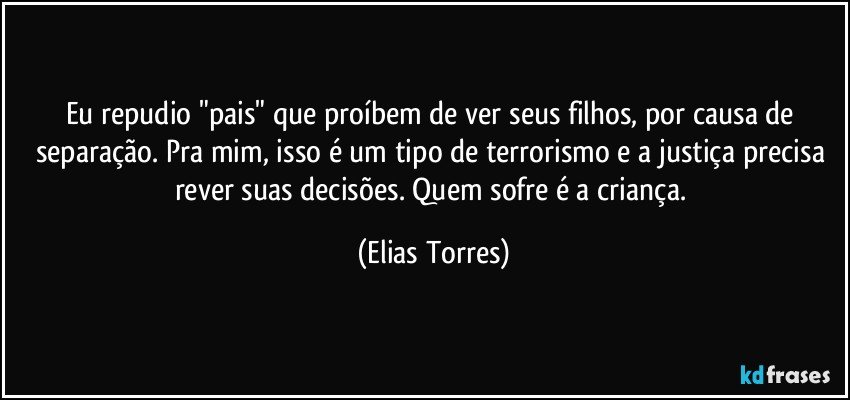 Eu repudio "pais" que proíbem de ver seus filhos, por causa de separação. Pra mim, isso é um tipo de terrorismo e a justiça precisa rever suas decisões. Quem sofre é a criança. (Elias Torres)