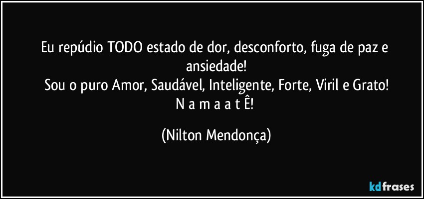 Eu repúdio TODO estado de dor, desconforto, fuga de paz e ansiedade!
Sou o puro Amor, Saudável, Inteligente, Forte, Viril e Grato!
N a m a a t Ê! (Nilton Mendonça)