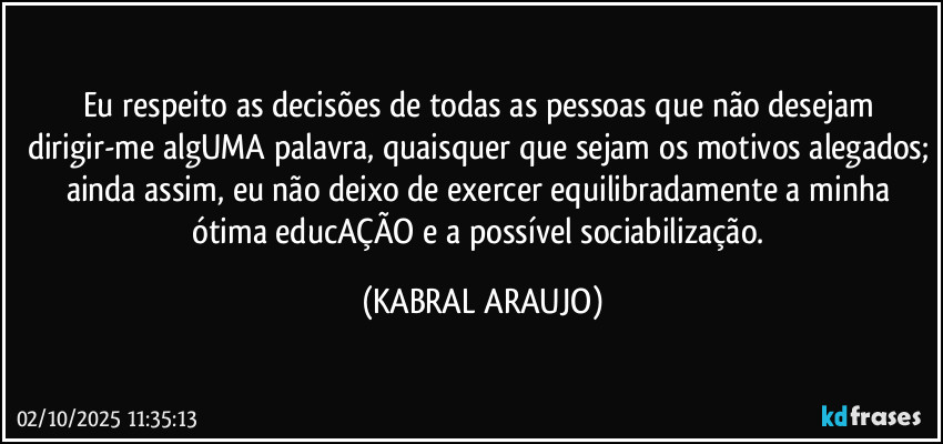 Eu respeito as decisões de todas as pessoas que não desejam dirigir-me algUMA palavra, quaisquer que sejam os motivos alegados; ainda assim, eu não deixo de exercer equilibradamente a minha ótima educAÇÃO e a possível sociabilização. (KABRAL ARAUJO)