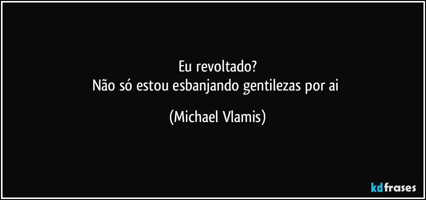 Eu revoltado?
Não só estou esbanjando gentilezas por ai (Michael Vlamis)