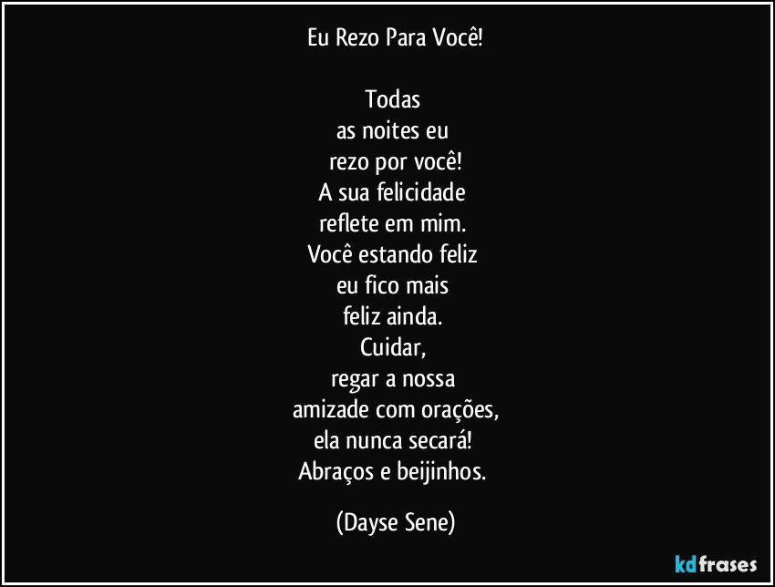 Eu Rezo Para Você!

Todas 
as noites eu 
rezo por você!
A sua felicidade 
reflete em mim. 
Você estando feliz 
eu fico mais 
feliz ainda. 
Cuidar, 
regar a nossa 
amizade com orações,
ela nunca secará! 
Abraços e beijinhos. (Dayse Sene)