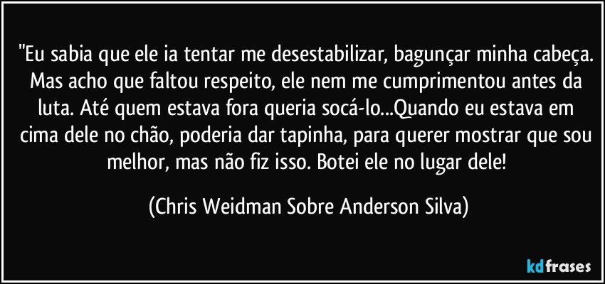 "Eu sabia que ele ia tentar me desestabilizar, bagunçar minha cabeça. Mas acho que faltou respeito, ele nem me cumprimentou antes da luta. Até quem estava fora queria socá-lo...Quando eu estava em cima dele no chão, poderia dar tapinha, para querer mostrar que sou melhor, mas não fiz isso. Botei ele no lugar dele! (Chris Weidman Sobre Anderson Silva)