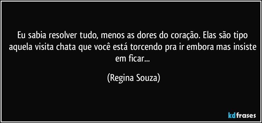 Eu sabia resolver tudo, menos as dores do coração. Elas são tipo aquela visita chata que você está torcendo pra ir embora mas insiste em ficar... (Regina Souza)