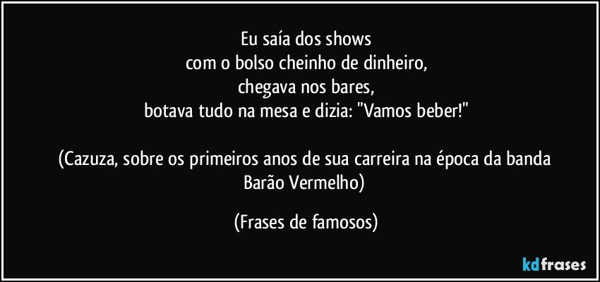 Eu saía dos shows
com o bolso cheinho de dinheiro,
chegava nos bares,
botava tudo na mesa e dizia: "Vamos beber!"

(Cazuza, sobre os primeiros anos de sua carreira na época da banda Barão Vermelho) (Frases de famosos)