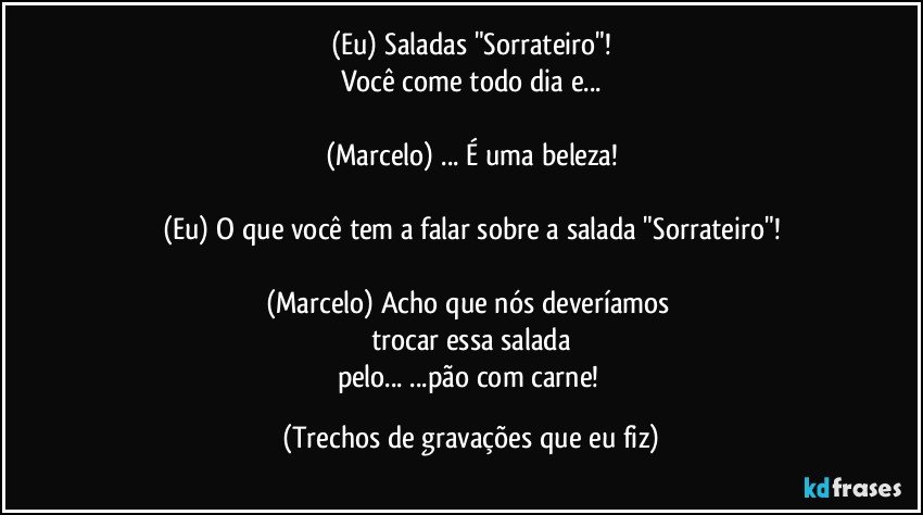 (Eu) Saladas "Sorrateiro"!
Você come todo dia e...

(Marcelo) ... É uma beleza!

(Eu) O que você tem a falar sobre a salada "Sorrateiro"!

(Marcelo) Acho que nós deveríamos 
trocar essa salada
pelo... ...pão com carne! (Trechos de gravações que eu fiz)