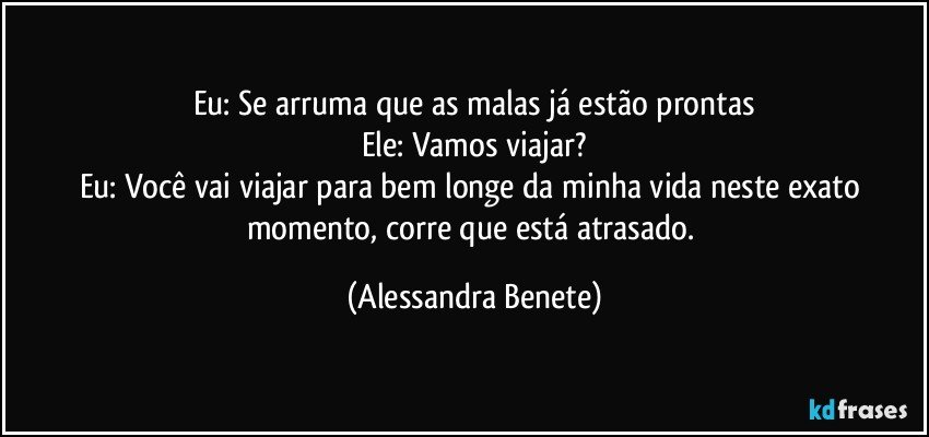 Eu: Se arruma que as malas já estão prontas
Ele: Vamos viajar?
Eu: Você vai viajar para bem longe da minha vida neste exato momento, corre que está atrasado. (Alessandra Benete)