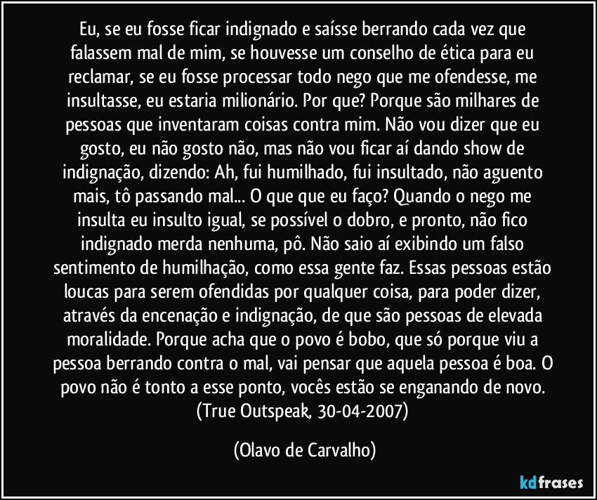 Eu, se eu fosse ficar indignado e saísse berrando cada vez que falassem mal de mim, se houvesse um conselho de ética para eu reclamar, se eu fosse processar todo nego que me ofendesse, me insultasse, eu estaria milionário. Por que? Porque são milhares de pessoas que inventaram coisas contra mim. Não vou dizer que eu gosto, eu não gosto não, mas não vou ficar aí dando show de indignação, dizendo: Ah, fui humilhado, fui insultado, não aguento mais, tô passando mal... O que que eu faço? Quando o nego me insulta eu insulto igual, se possível o dobro, e pronto, não fico indignado merda nenhuma, pô. Não saio aí exibindo um falso sentimento de humilhação, como essa gente faz. Essas pessoas estão loucas para serem ofendidas por qualquer coisa, para poder dizer, através da encenação e indignação, de que são pessoas de elevada moralidade. Porque acha que o povo é bobo, que só porque viu a pessoa berrando contra o mal, vai pensar que aquela pessoa é boa. O povo não é tonto a esse ponto, vocês estão se enganando de novo. 
(True Outspeak, 30-04-2007) (Olavo de Carvalho)