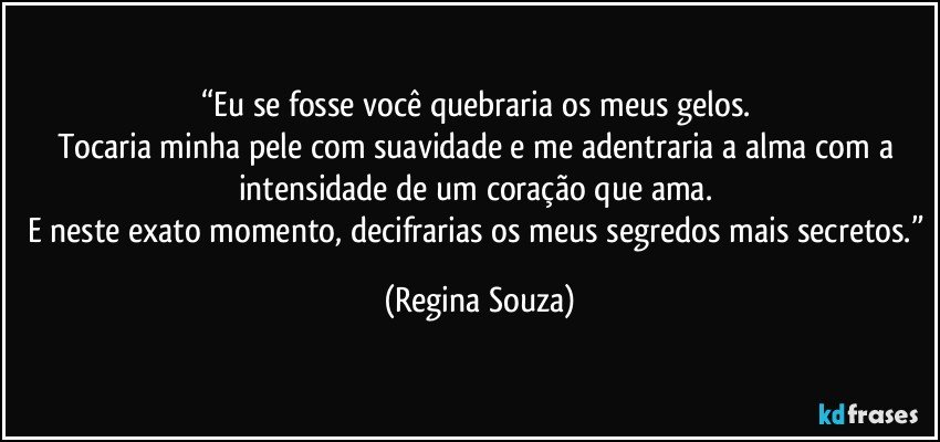 “Eu se fosse você quebraria os meus gelos. 
Tocaria minha pele com suavidade e me adentraria a alma com a intensidade de um coração que ama. 
E neste exato momento, decifrarias os meus segredos mais secretos.” (Regina Souza)